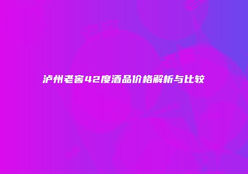 泸州老窖42度酒品价格解析与比较