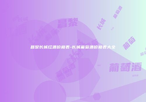 昌黎长城红酒价格表-长城葡萄酒价格表大全