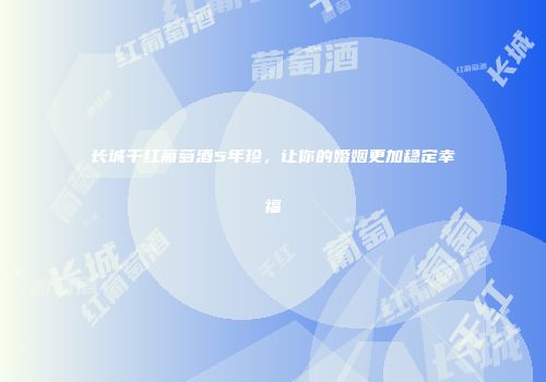 长城干红葡萄酒5年珍，让你的婚姻更加稳定幸福