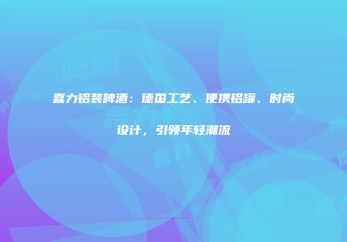 喜力铝装啤酒：德国工艺、便携铝罐、时尚设计，引领年轻潮流