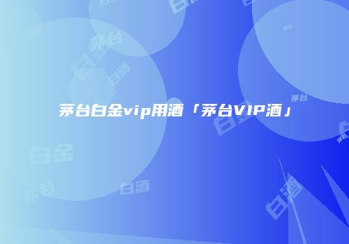 茅台白金vip用酒「茅台VIP酒」