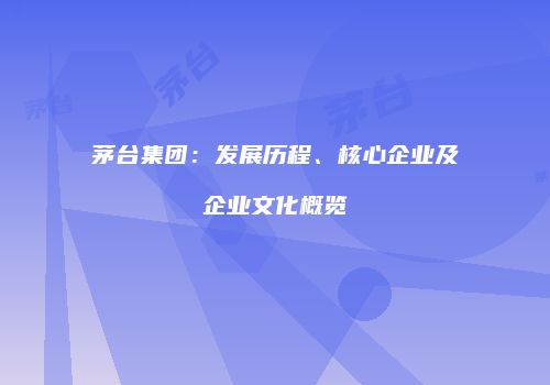 茅台集团：发展历程、核心企业及企业文化概览