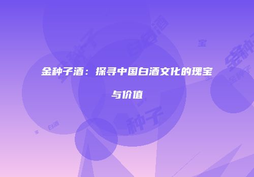 金种子酒：探寻中国白酒文化的瑰宝与价值