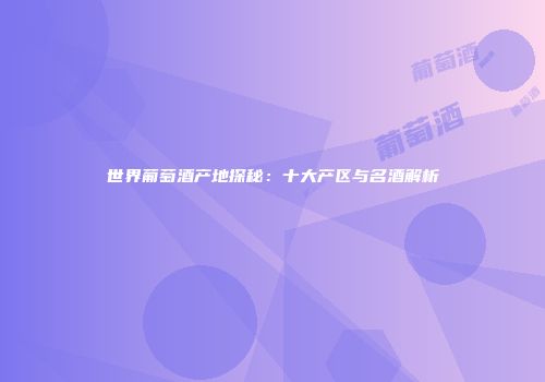 世界葡萄酒产地探秘：十大产区与名酒解析