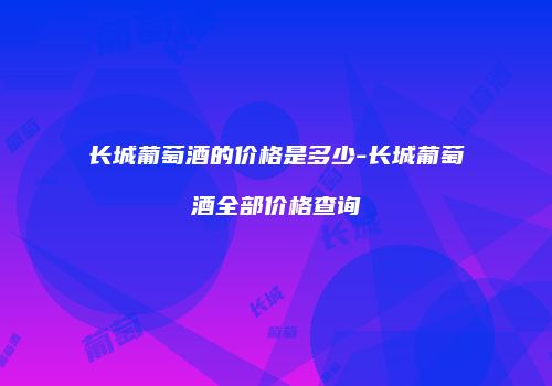长城葡萄酒的价格是多少-长城葡萄酒全部价格查询