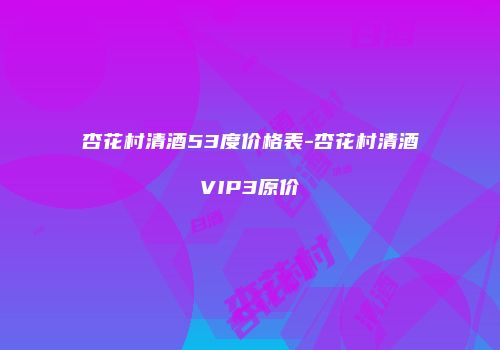 杏花村清酒53度价格表-杏花村清酒VIP3原价