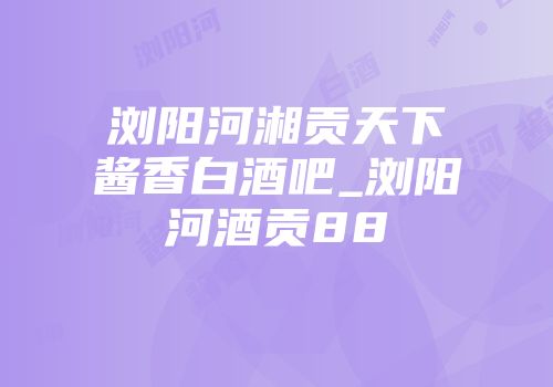 浏阳河湘贡天下酱香白酒吧_浏阳河酒贡88