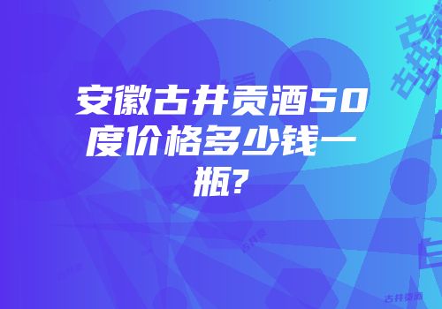 安徽古井贡酒50度价格多少钱一瓶?