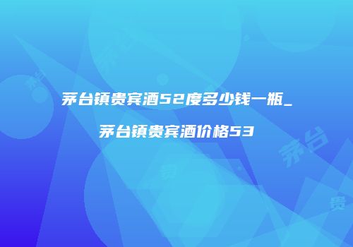 茅台镇贵宾酒52度多少钱一瓶_茅台镇贵宾酒价格53