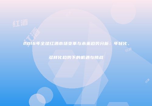 2016年全球红酒市场变革与未来趋势分析：年轻化、多样化趋势下的机遇与挑战