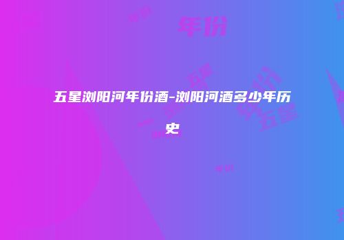 五星浏阳河年份酒-浏阳河酒多少年历史