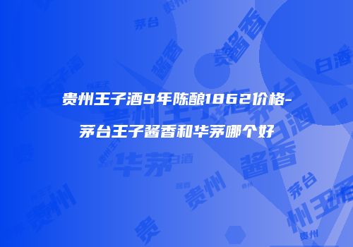 贵州王子酒9年陈酿1862价格-茅台王子酱香和华茅哪个好