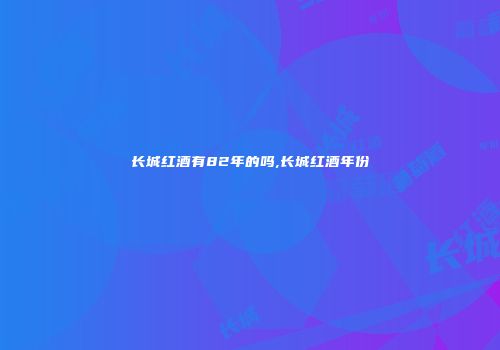 长城红酒有82年的吗,长城红酒年份