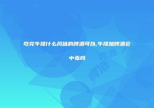 吃完牛排什么风味的啤酒可以,牛排加啤酒会中毒吗