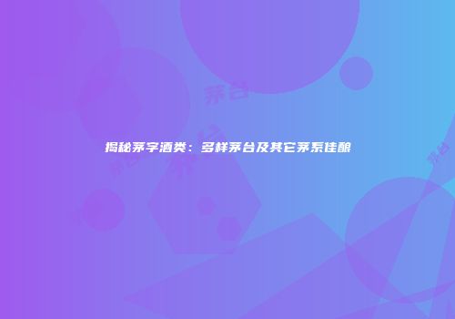 揭秘茅字酒类：多样茅台及其它茅系佳酿