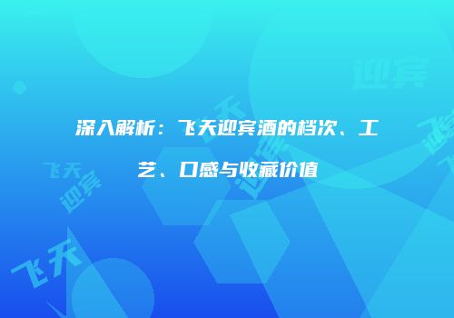 深入解析：飞天迎宾酒的档次、工艺、口感与收藏价值