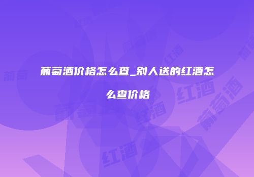 葡萄酒价格怎么查_别人送的红酒怎么查价格