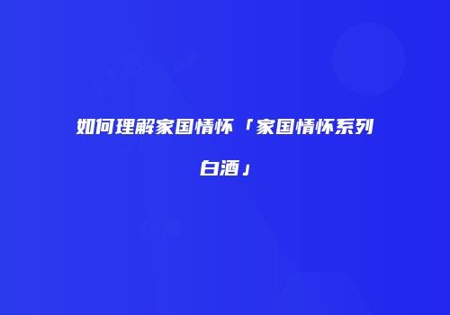 如何理解家国情怀「家国情怀系列白酒」