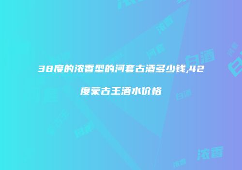 38度的浓香型的河套古酒多少钱,42度蒙古王酒水价格