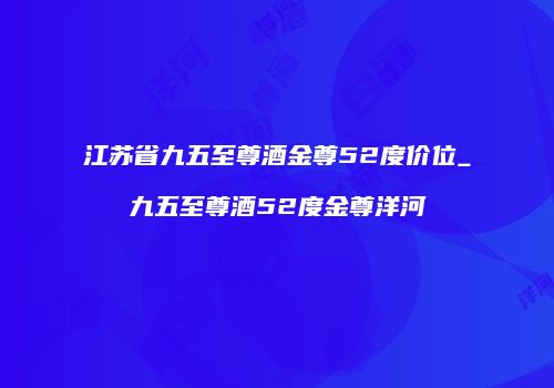江苏省九五至尊酒金尊52度价位_九五至尊酒52度金尊洋河