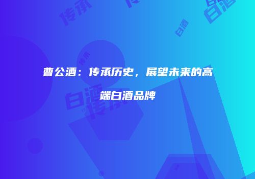 曹公酒：传承历史，展望未来的高端白酒品牌