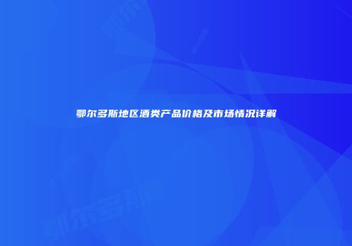 鄂尔多斯地区酒类产品价格及市场情况详解