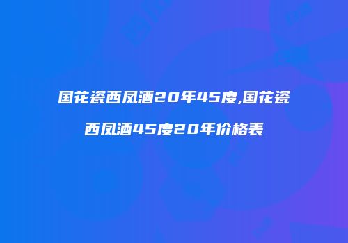 国花瓷西凤酒20年45度,国花瓷西凤酒45度20年价格表