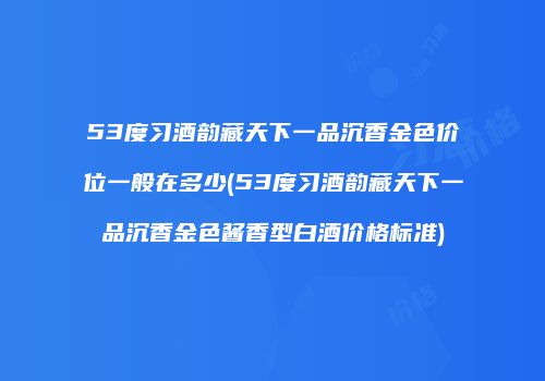 53度习酒韵藏天下一品沉香金色价位一般在多少(53度习酒韵藏天下一品沉香金色酱香型白酒价格标准)
