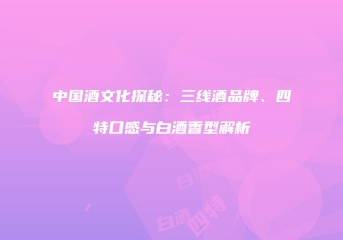 中国酒文化探秘：三线酒品牌、四特口感与白酒香型解析