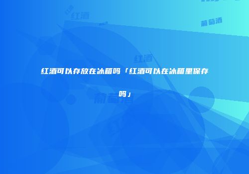 红酒可以存放在冰箱吗「红酒可以在冰箱里保存吗」