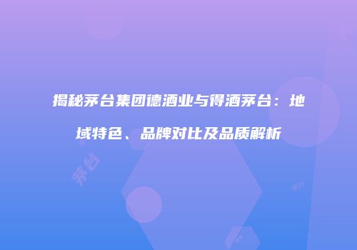 揭秘茅台集团德酒业与得酒茅台：地域特色、品牌对比及品质解析