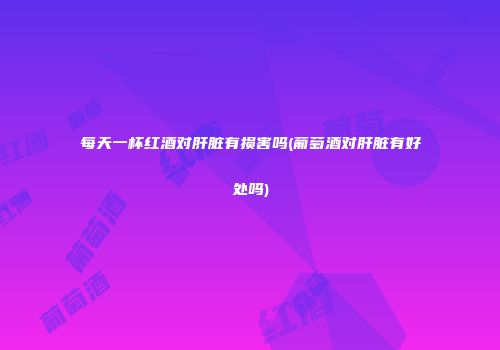 每天一杯红酒对肝脏有损害吗(葡萄酒对肝脏有好处吗)