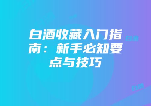 白酒收藏入门指南：新手必知要点与技巧