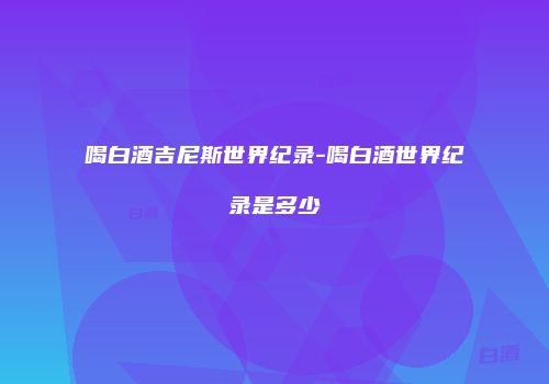 喝白酒吉尼斯世界纪录-喝白酒世界纪录是多少