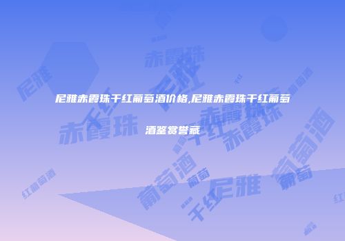 尼雅赤霞珠干红葡萄酒价格,尼雅赤霞珠干红葡萄酒鉴赏誉藏