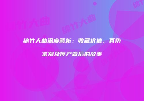 绵竹大曲深度解析：收藏价值、真伪鉴别及停产背后的故事