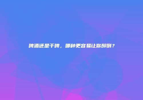 啤酒还是干啤，哪种更容易让你醉倒？