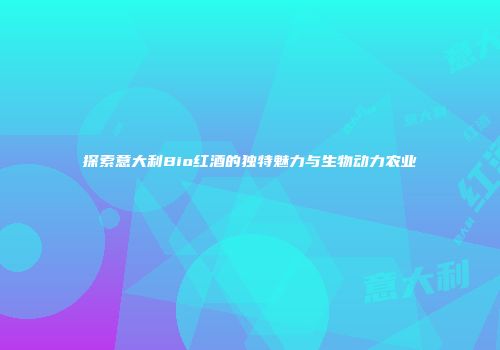 探索意大利Bio红酒的独特魅力与生物动力农业