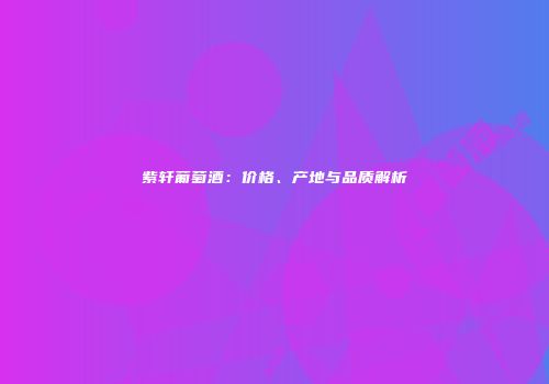紫轩葡萄酒：价格、产地与品质解析