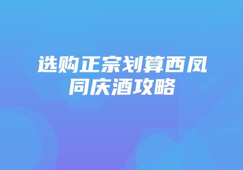 选购正宗划算西凤同庆酒攻略