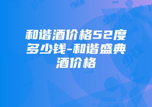 和谐酒价格52度多少钱-和谐盛典酒价格