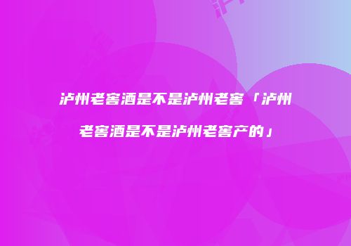 泸州老窖酒是不是泸州老窖「泸州老窖酒是不是泸州老窖产的」