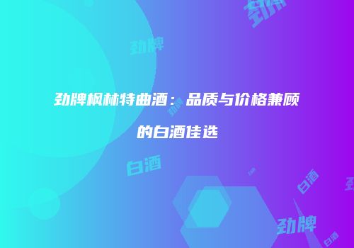 劲牌枫林特曲酒：品质与价格兼顾的白酒佳选