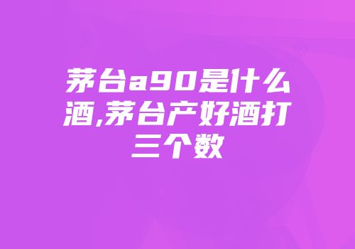 茅台a90是什么酒,茅台产好酒打三个数