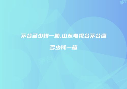 茅台多少钱一箱,山东电视台茅台酒多少钱一箱