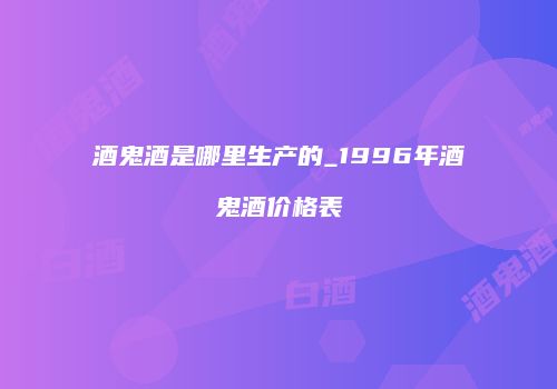 酒鬼酒是哪里生产的_1996年酒鬼酒价格表