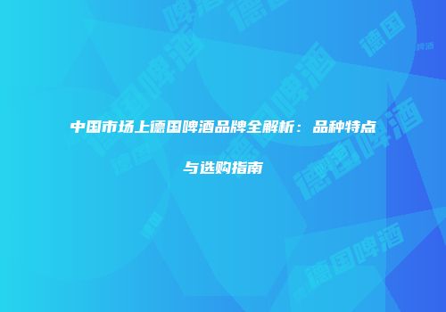 中国市场上德国啤酒品牌全解析：品种特点与选购指南