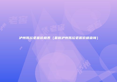 泸州陈坛老窖价格表（最新泸州陈坛老窖价格查询）