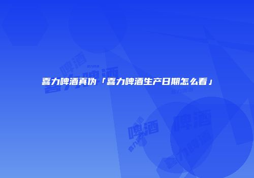 喜力啤酒真伪「喜力啤酒生产日期怎么看」
