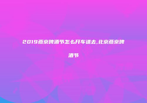 2019燕京啤酒节怎么开车进去,北京燕京啤酒节